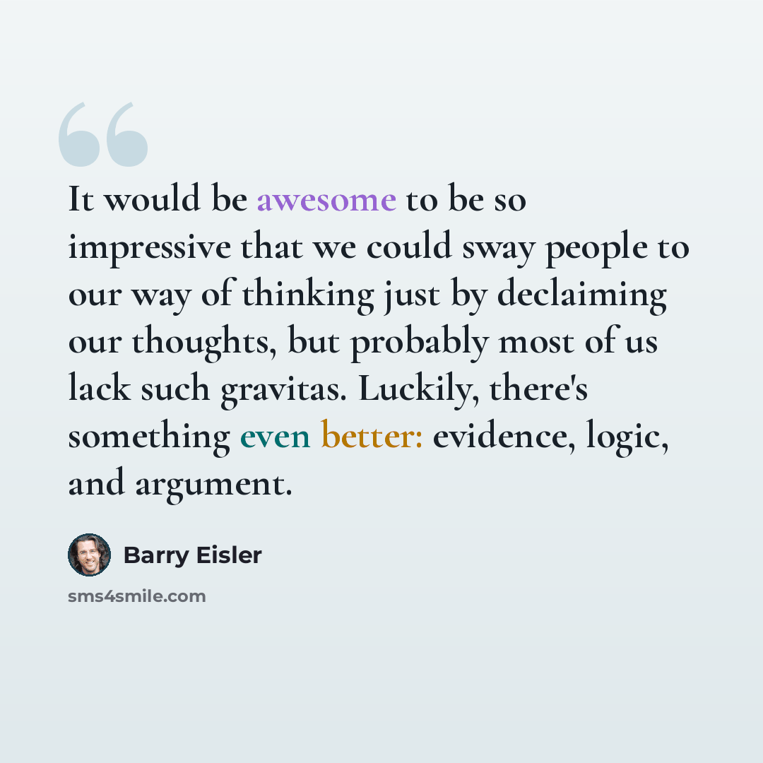 “It would be awesome to be so impressive that we could sway people to our way of thinking just by declaiming our thoughts, but probably most of us lack such gravitas. Luckily, there's something even better: evidence, logic, and argument.” quote by Barry Eisler