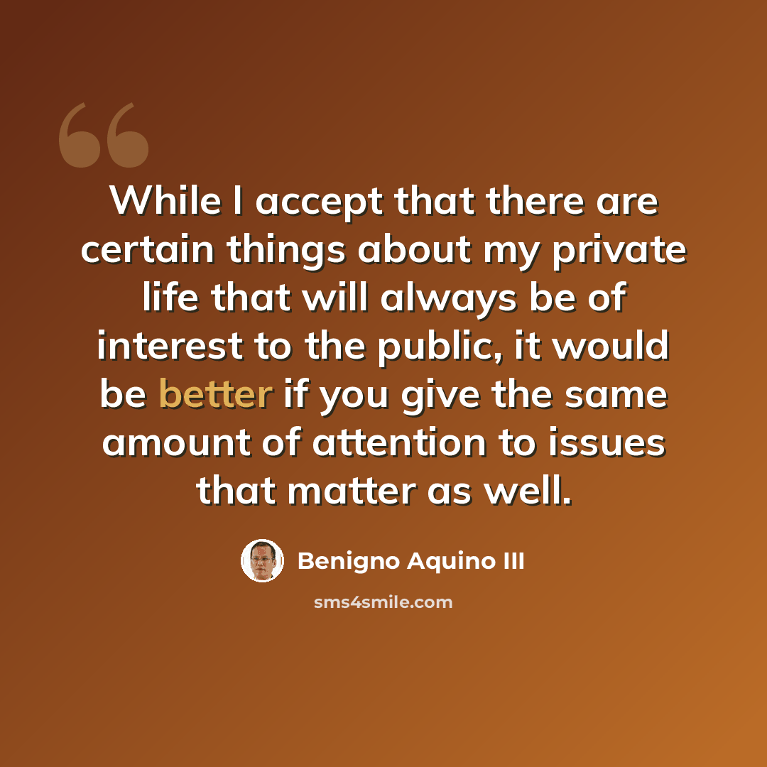 “While I accept that there are certain things about my private life that will always be of interest to the public, it would be better if you give the same amount of attention to issues that matter as well.” quote by Benigno Aquino III