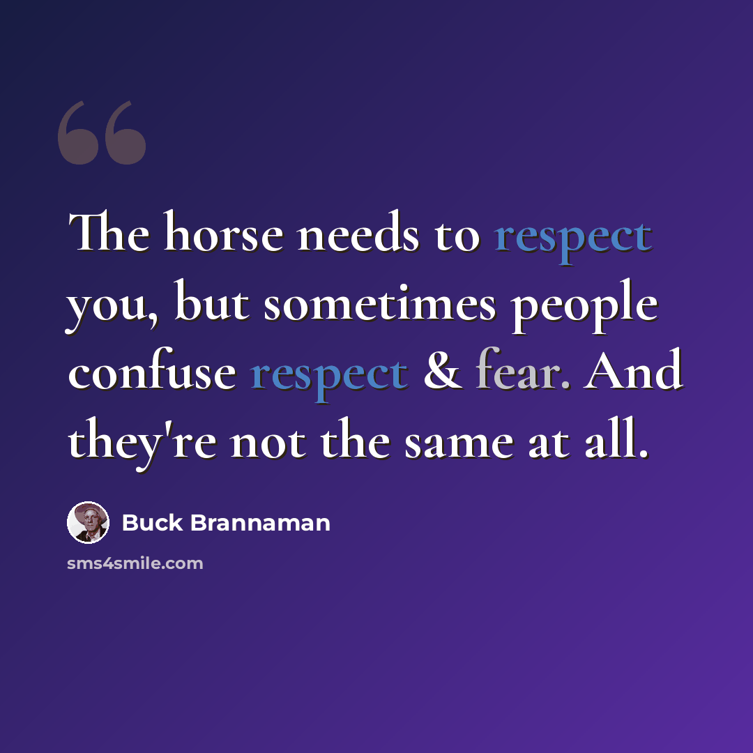 “The horse needs to respect you, but sometimes people confuse respect & fear. And they're not the same at all.” quote by Buck Brannaman