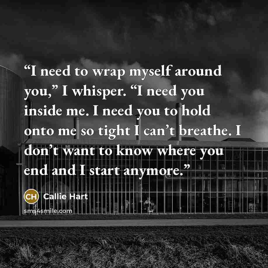 “I need to wrap myself around you,” I whisper. “I need you inside me. I need you to hold onto me so tight I can’t breathe. I don’t want to know where you end and I start anymore.” quote by Callie Hart