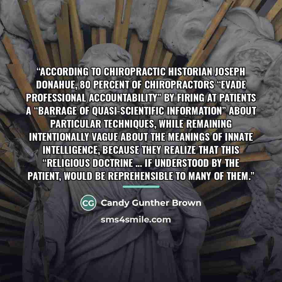 “According to chiropractic historian Joseph Donahue, 80 percent of chiropractors “evade professional accountability” by firing at patients a “barrage of quasi-scientific information” about particular techniques, while remaining intentionally vague about the meanings of Innate Intelligence, because…” quote by Candy Gunther Brown
