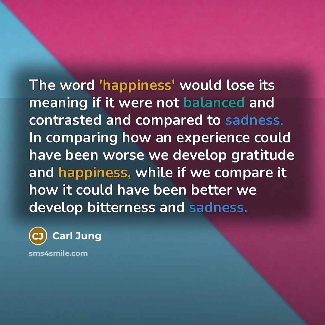 “The word 'happiness' would lose its meaning if it were not balanced and contrasted and compared to sadness. In comparing how an experience could have been worse we develop gratitude and happiness, while if we compare it how it could have been better we develop bitterness and sadness.” quote by Carl Jung