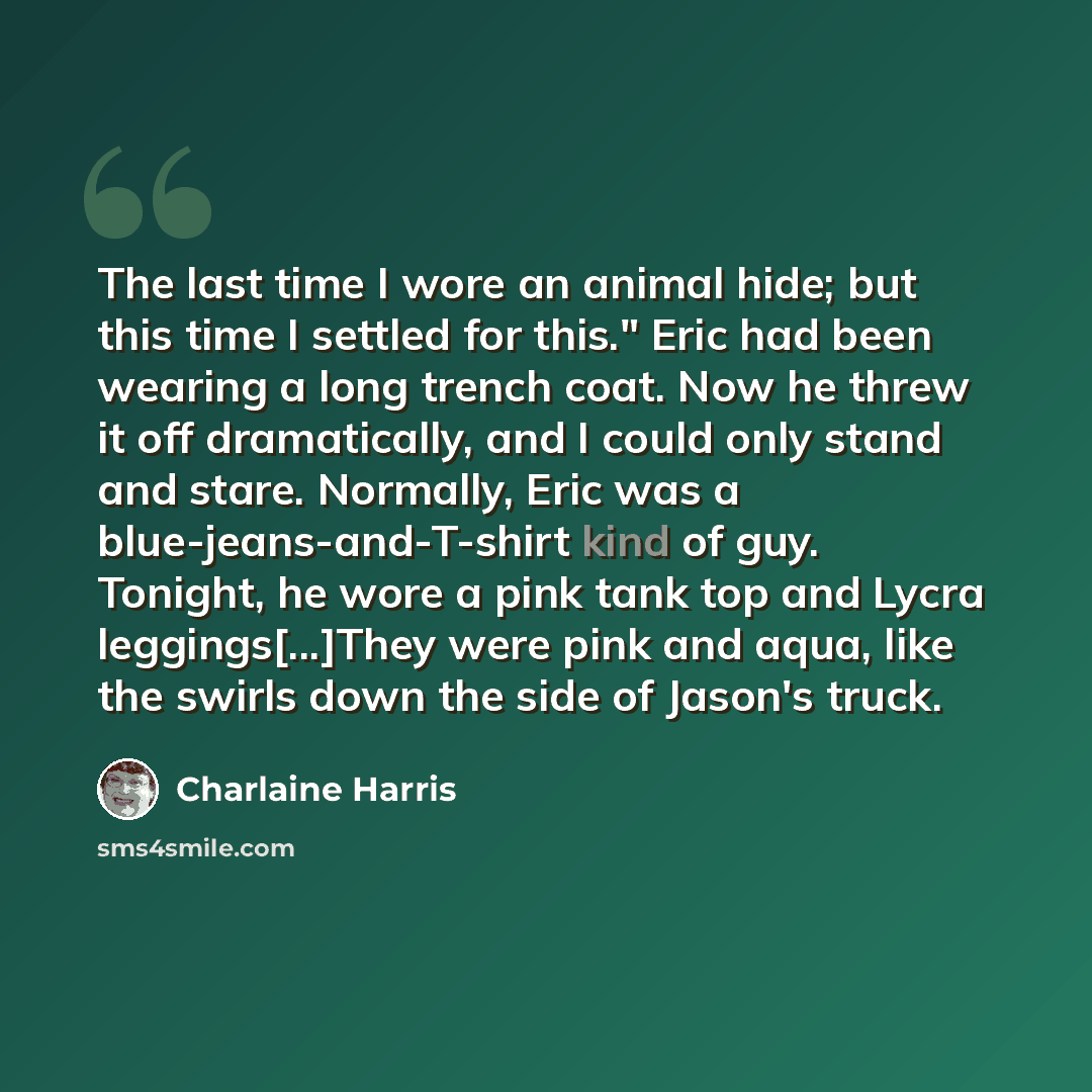 “The last time I wore an animal hide; but this time I settled for this." Eric had been wearing a long trench coat. Now he threw it off dramatically, and I could only stand and stare. Normally, Eric was a blue-jeans-and-T-shirt kind of guy. Tonight, he wore a pink tank top and Lycra…” quote by Charlaine Harris