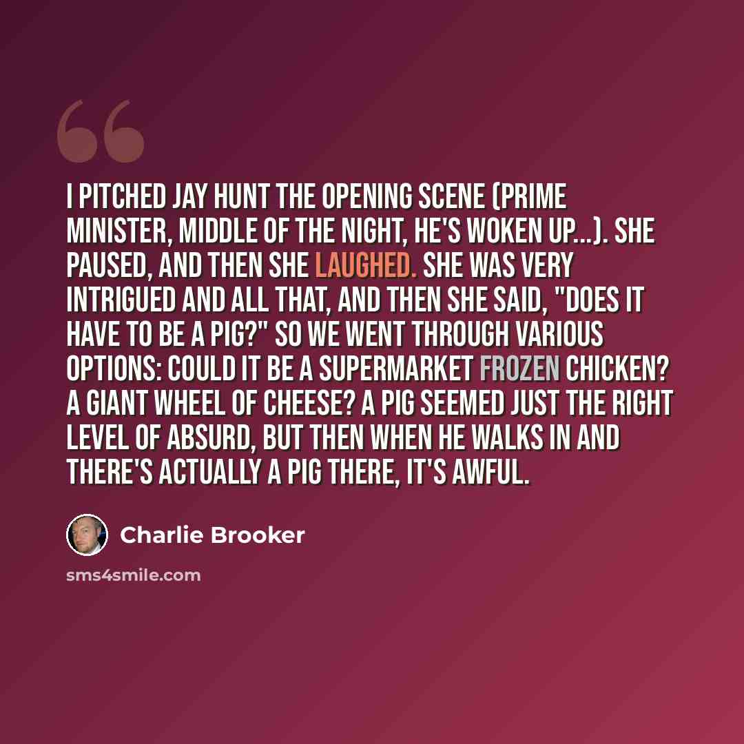 “I pitched Jay Hunt the opening scene (prime minister, middle of the night, he's woken up...). She paused, and then she laughed. She was very intrigued and all that, and then she said, "Does it have to be a pig?" So we went through various options: Could it be a supermarket frozen chicken? A giant…” quote by Charlie Brooker