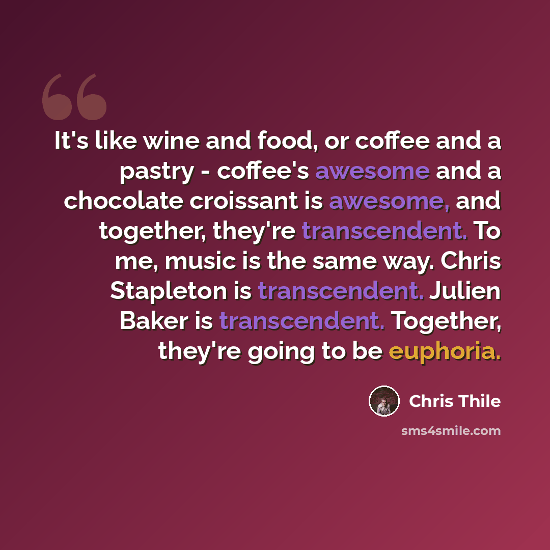 “It's like wine and food, or coffee and a pastry - coffee's awesome and a chocolate croissant is awesome, and together, they're transcendent. To me, music is the same way. Chris Stapleton is transcendent. Julien Baker is transcendent. Together, they're going to be euphoria.” quote by Chris Thile
