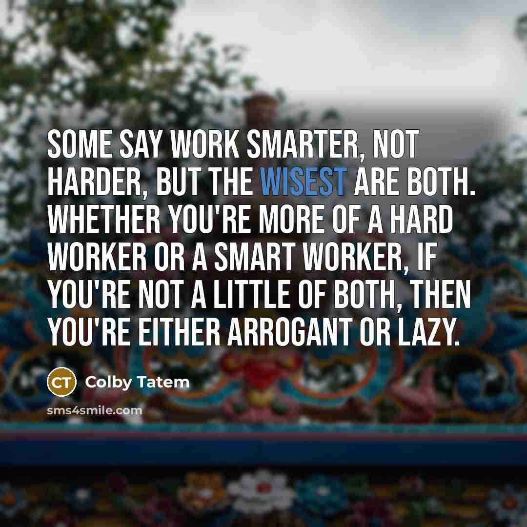 “Some say work smarter, not harder, but the wisest are both. Whether you're more of a hard worker or a smart worker, if you're not a little of both, then you're either arrogant or lazy.” quote by Colby Tatem