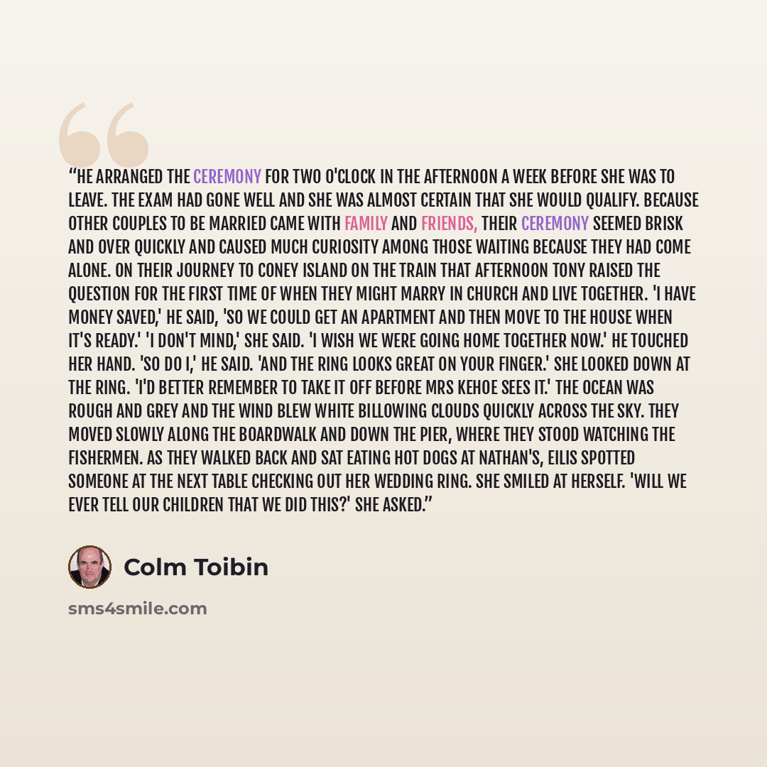 “He arranged the ceremony for two o'clock in the afternoon a week before she was to leave. The exam had gone well and she was almost certain that she would qualify. Because other couples to be married came with family and friends, their ceremony seemed brisk and over quickly and caused much…” quote by Colm Tóibín