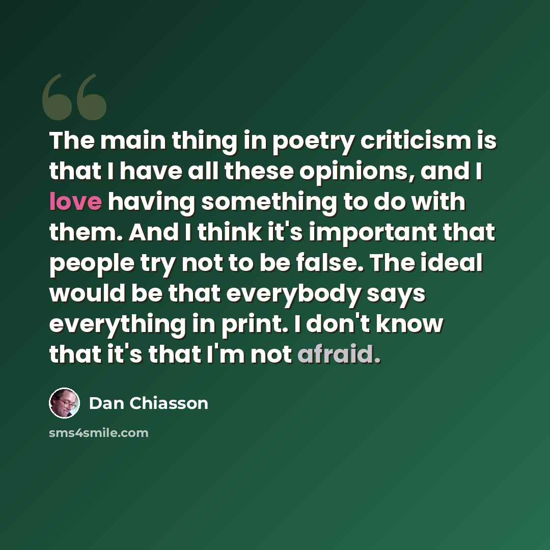 “The main thing in poetry criticism is that I have all these opinions, and I love having something to do with them. And I think it's important that people try not to be false. The ideal would be that everybody says everything in print. I don't know that it's that I'm not afraid.” quote by Dan Chiasson