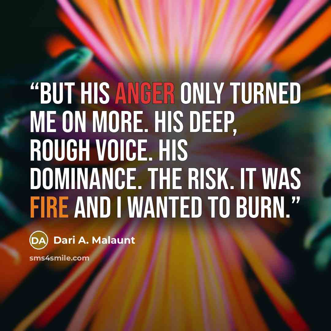 “But his anger only turned me on more. His deep, rough voice. His dominance. The risk. It was fire and I wanted to burn.” quote by Dari A. Malaunt