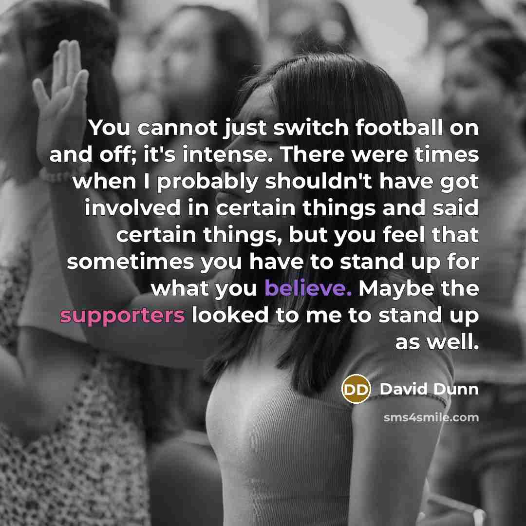 “You cannot just switch football on and off; it's intense. There were times when I probably shouldn't have got involved in certain things and said certain things, but you feel that sometimes you have to stand up for what you believe. Maybe the supporters looked to me to stand up as well.” quote by David Dunn