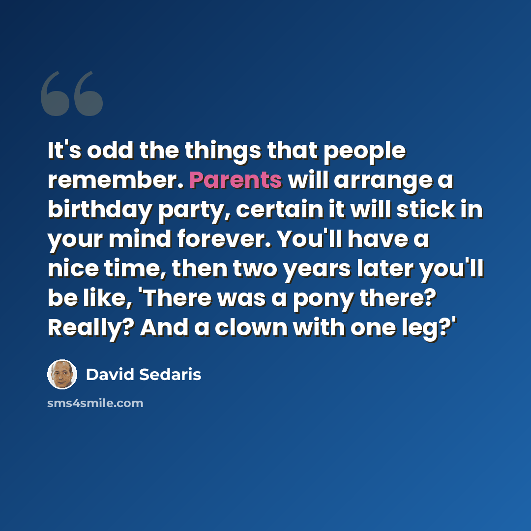 “It's odd the things that people remember. Parents will arrange a birthday party, certain it will stick in your mind forever. You'll have a nice time, then two years later you'll be like, 'There was a pony there? Really? And a clown with one leg?'” quote by David Sedaris