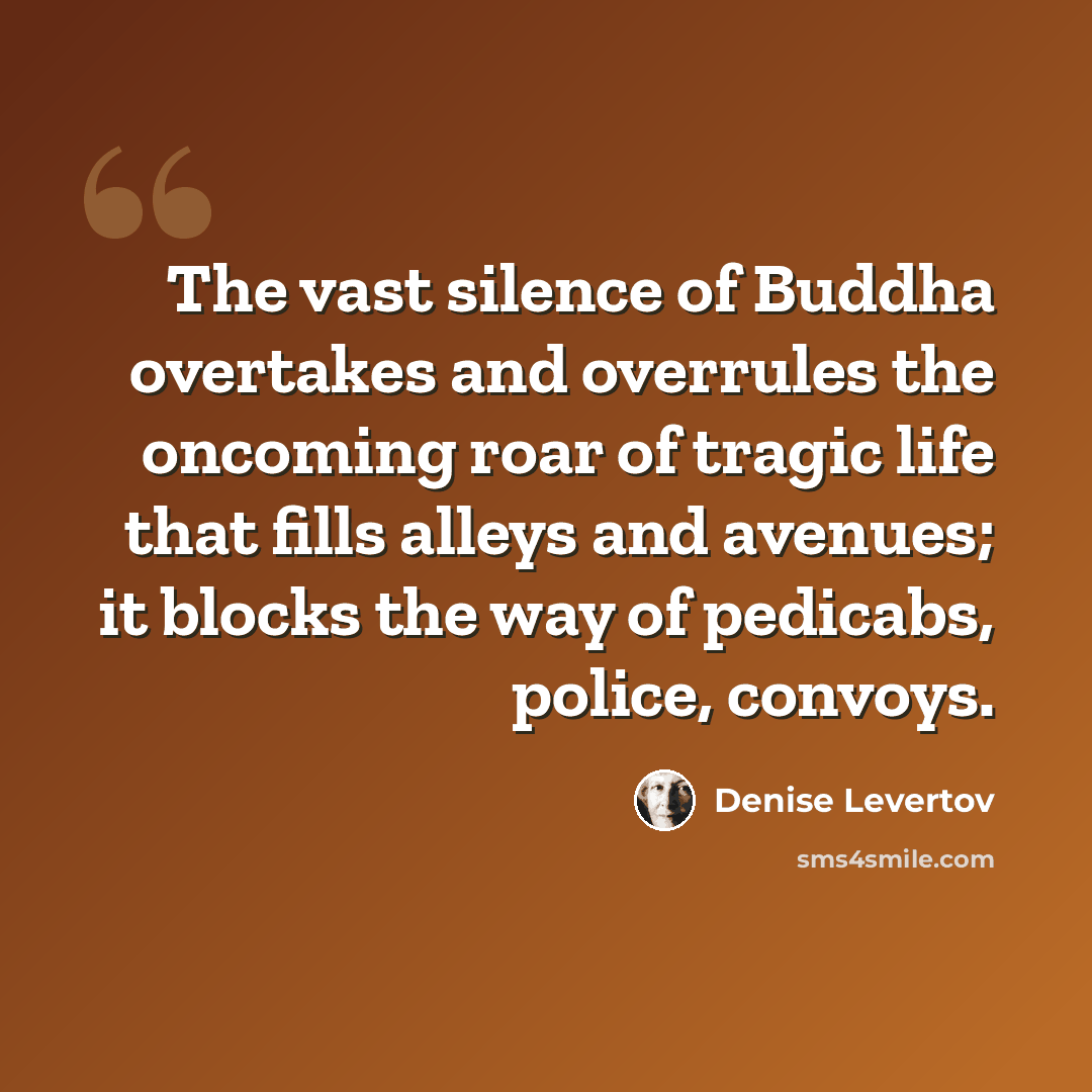 “The vast silence of Buddha overtakes and overrules the oncoming roar of tragic life that fills alleys and avenues; it blocks the way of pedicabs, police, convoys.” quote by Denise Levertov