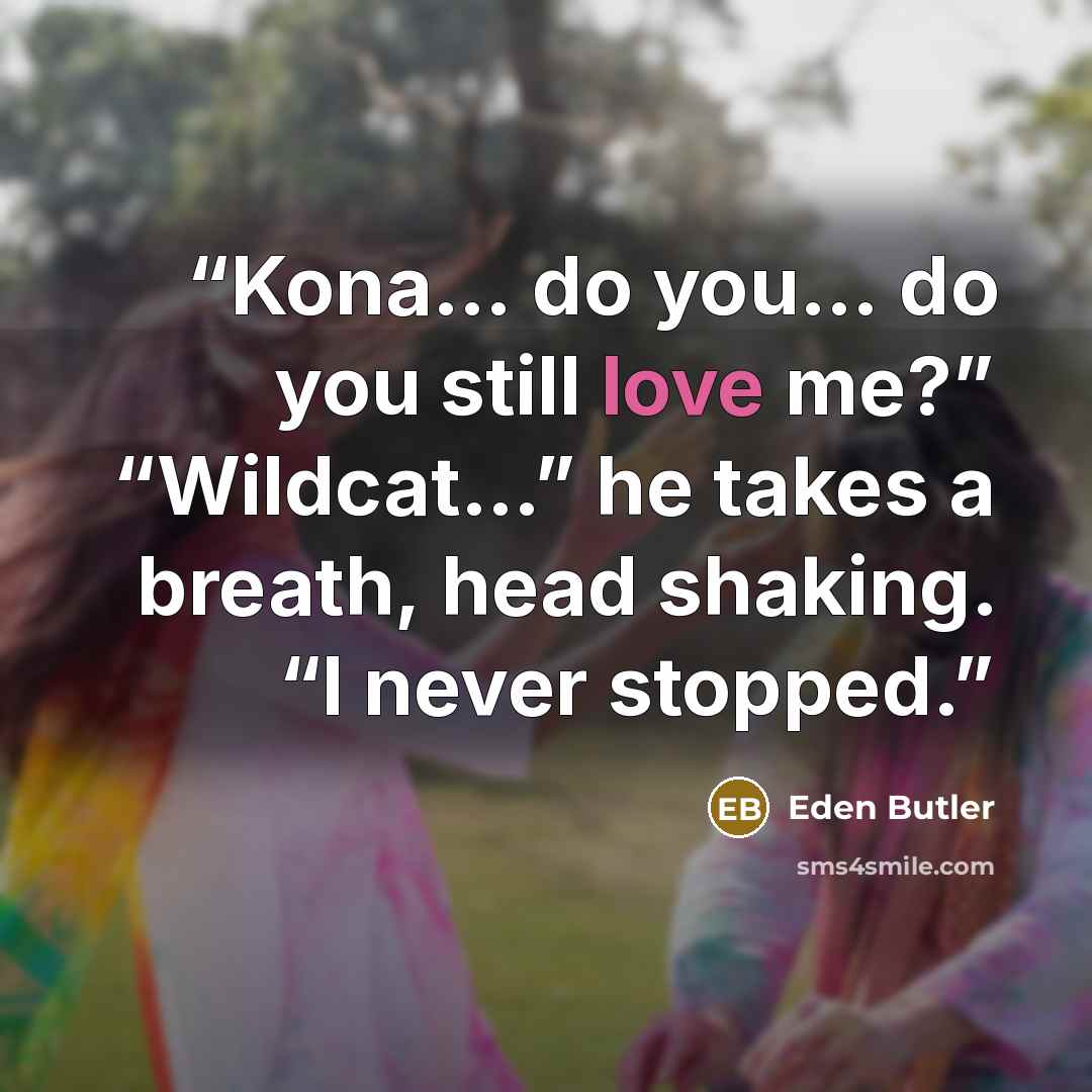 “Kona… do you… do you still love me?” “Wildcat…” he takes a breath, head shaking. “I never stopped.” quote by Eden Butler