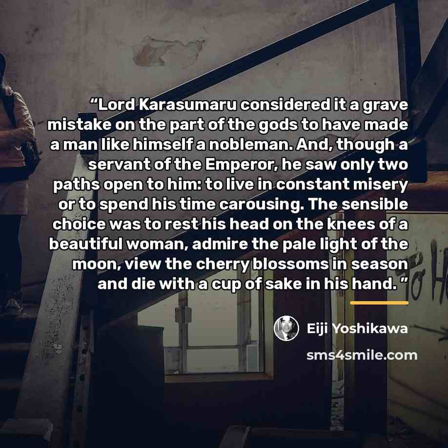 “Lord Karasumaru considered it a grave mistake on the part of the gods to have made a man like himself a nobleman. And, though a servant of the Emperor, he saw only two paths open to him: to live in constant misery or to spend his time carousing. The sensible choice was to rest his head on the…” quote by Eiji Yoshikawa