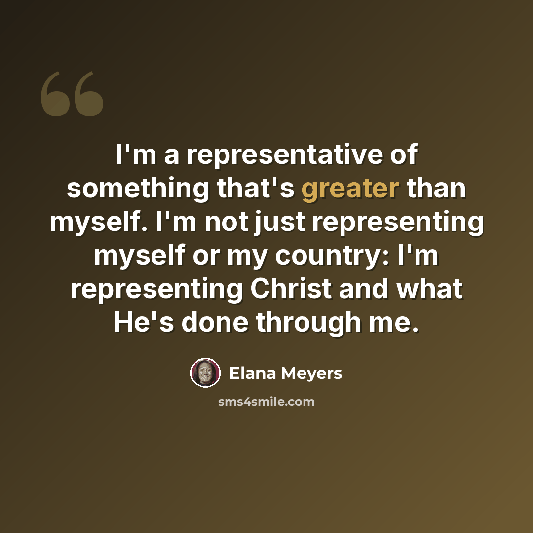 “I'm a representative of something that's greater than myself. I'm not just representing myself or my country: I'm representing Christ and what He's done through me.” quote by Elana Meyers