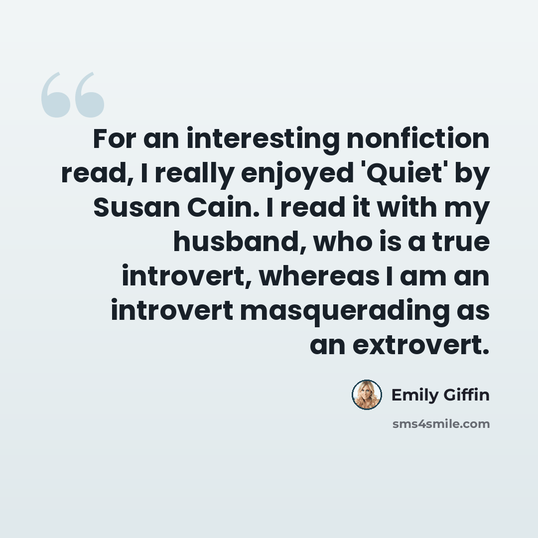 “For an interesting nonfiction read, I really enjoyed 'Quiet' by Susan Cain. I read it with my husband, who is a true introvert, whereas I am an introvert masquerading as an extrovert.” quote by Emily Giffin