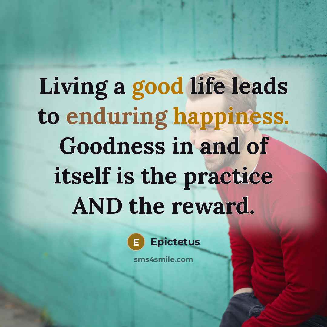 “Living a good life leads to enduring happiness. Goodness in and of itself is the practice AND the reward.” quote by Epictetus