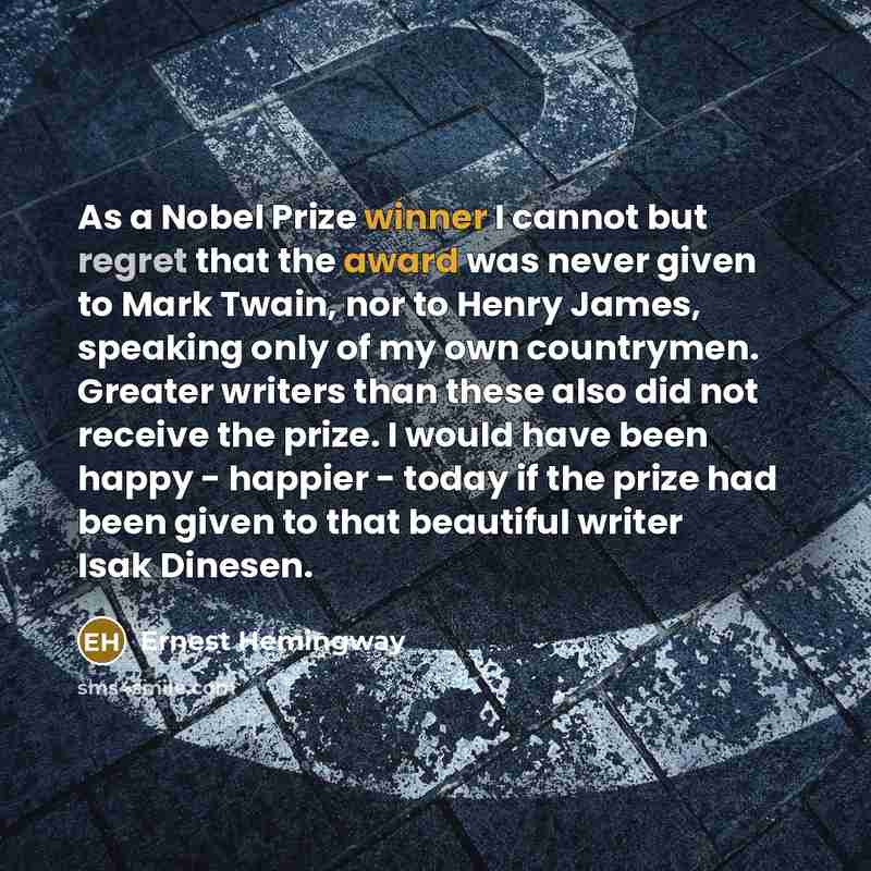“As a Nobel Prize winner I cannot but regret that the award was never given to Mark Twain, nor to Henry James, speaking only of my own countrymen. Greater writers than these also did not receive the prize. I would have been happy - happier - today if the prize had been given to that beautiful…” quote by Ernest Hemingway
