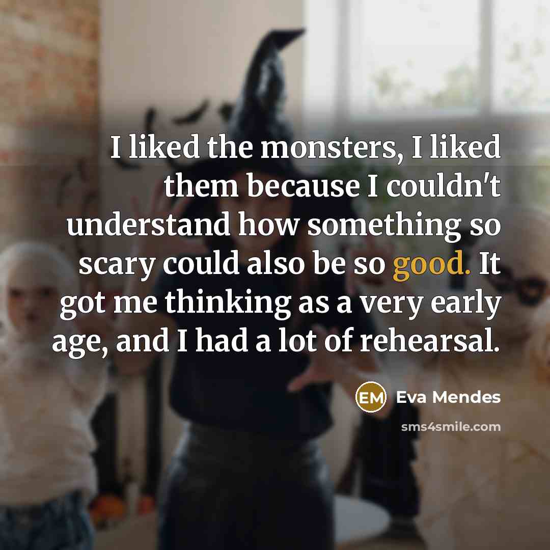 “I liked the monsters, I liked them because I couldn't understand how something so scary could also be so good. It got me thinking as a very early age, and I had a lot of rehearsal.” quote by Eva Mendes
