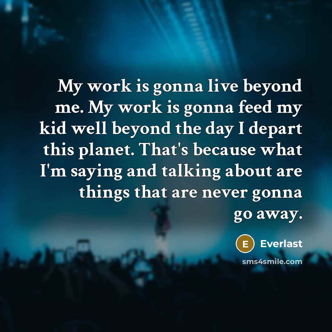 “My work is gonna live beyond me. My work is gonna feed my kid well beyond the day I depart this planet. That's because what I'm saying and talking about are things that are never gonna go away.” quote by Everlast