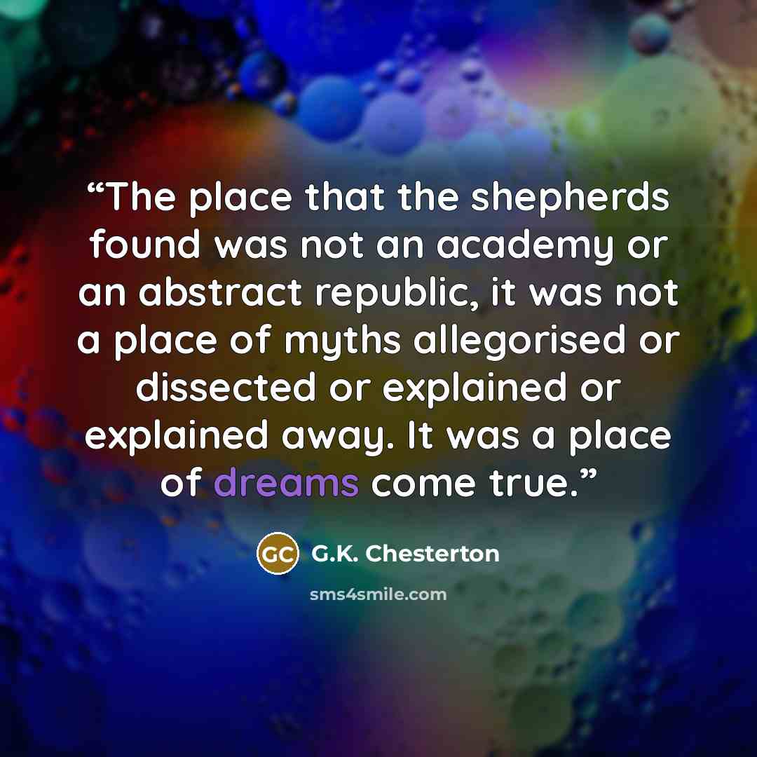“The place that the shepherds found was not an academy or an abstract republic, it was not a place of myths allegorised or dissected or explained or explained away. It was a place of dreams come true.” quote by G.K. Chesterton