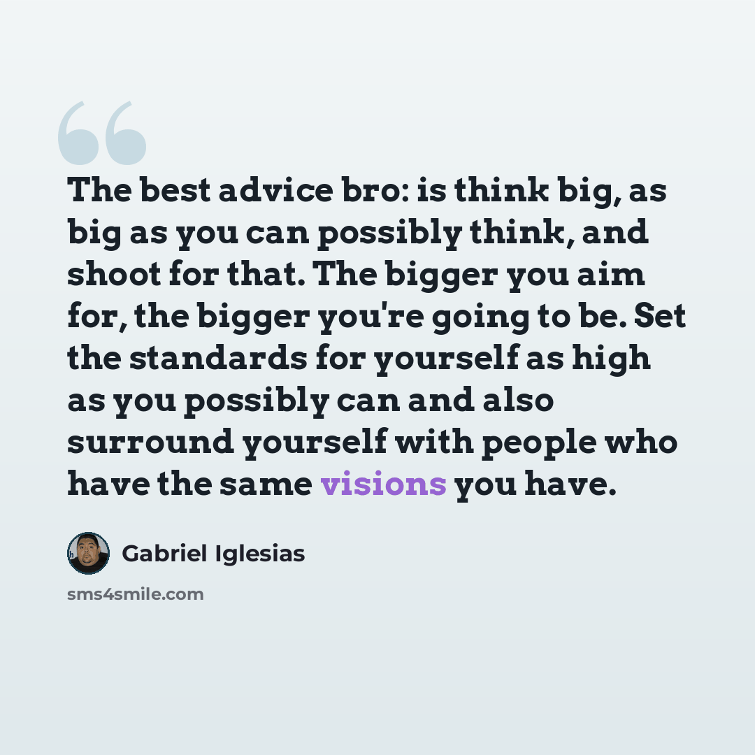 “The best advice bro: is think big, as big as you can possibly think, and shoot for that. The bigger you aim for, the bigger you're going to be. Set the standards for yourself as high as you possibly can and also surround yourself with people who have the same visions you have.” quote by Gabriel Iglesias