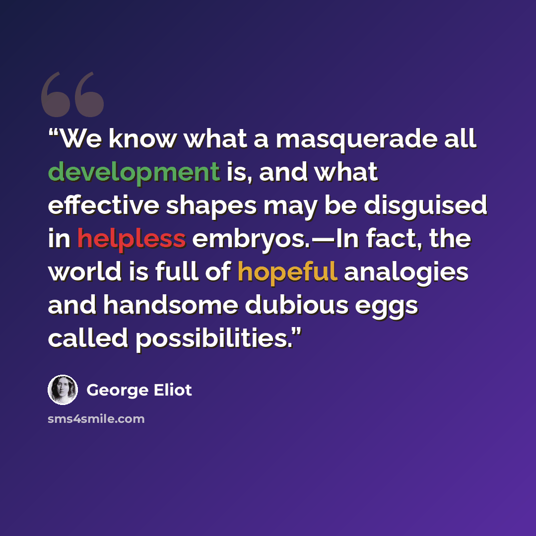 “We know what a masquerade all development is, and what effective shapes may be disguised in helpless embryos.—In fact, the world is full of hopeful analogies and handsome dubious eggs called possibilities.” quote by George Eliot