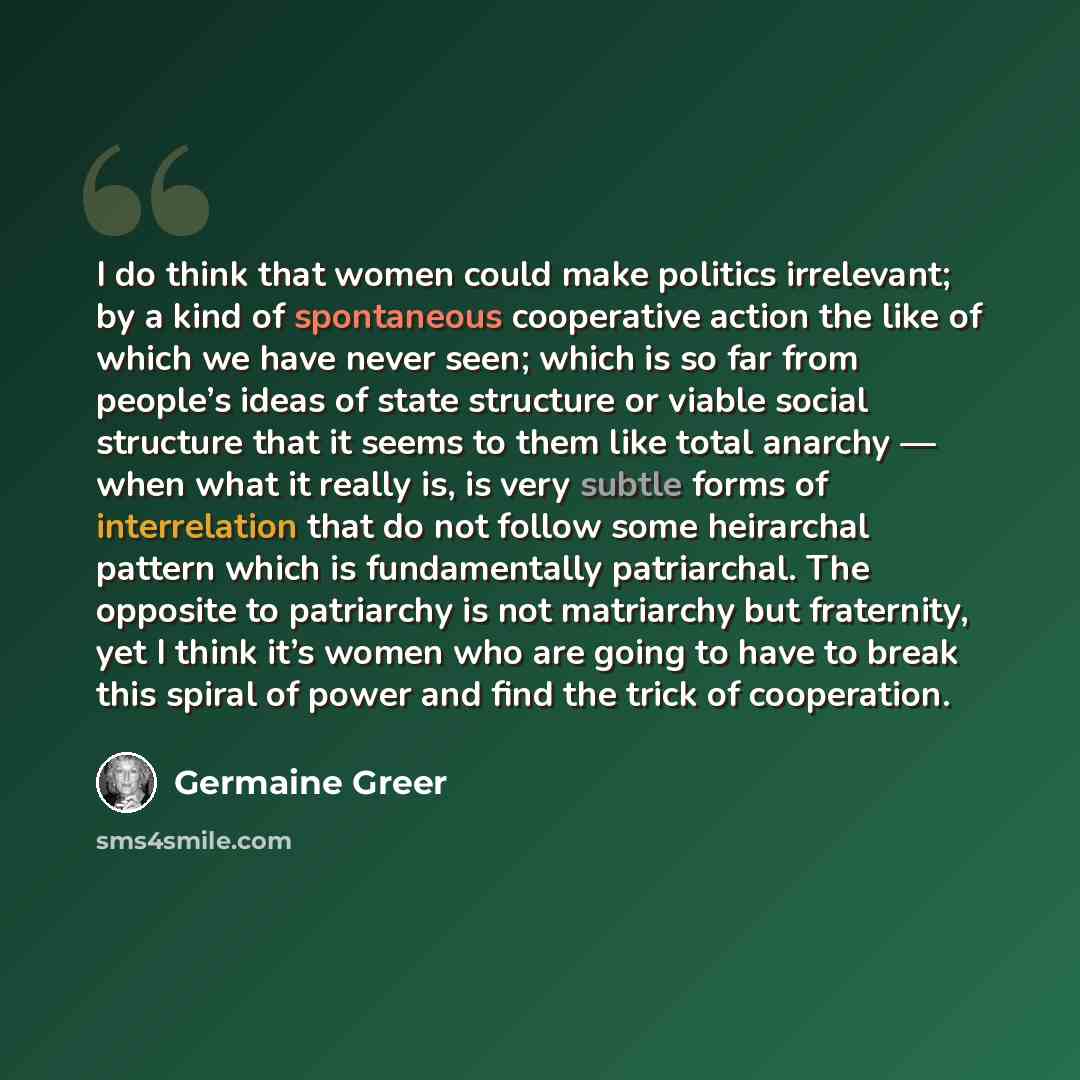 “I do think that women could make politics irrelevant; by a kind of spontaneous cooperative action the like of which we have never seen; which is so far from people’s ideas of state structure or viable social structure that it seems to them like total anarchy — when what it really is, is very…” quote by Germaine Greer