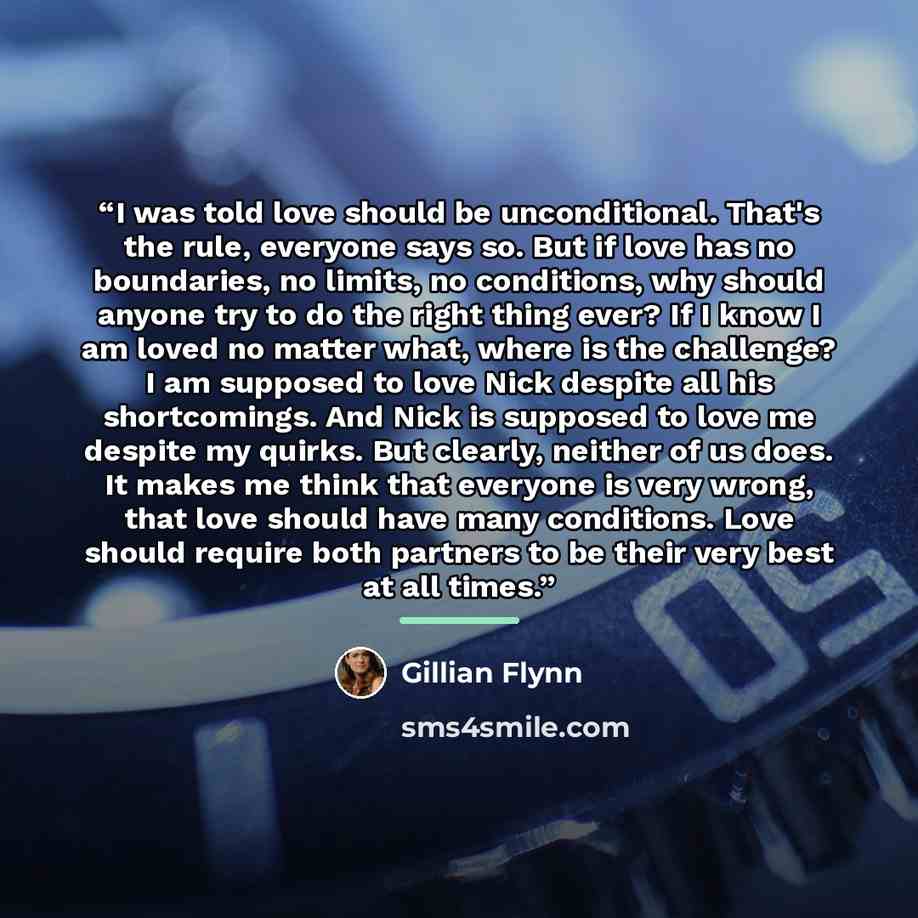 “I was told love should be unconditional. That's the rule, everyone says so. But if love has no boundaries, no limits, no conditions, why should anyone try to do the right thing ever? If I know I am loved no matter what, where is the challenge? I am supposed to love Nick despite all his…” quote by Gillian Flynn