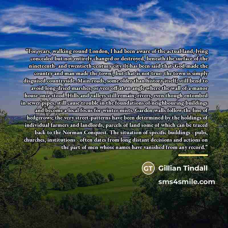 “For years, walking round London, I had been aware of the actual land, lying concealed but not entirely changed or destroyed, beneath the surface of the nineteenth- and twentieth-century city. It has been said that 'God made the country and man made the town', but that is not true: the town is…” quote by Gillian Tindall