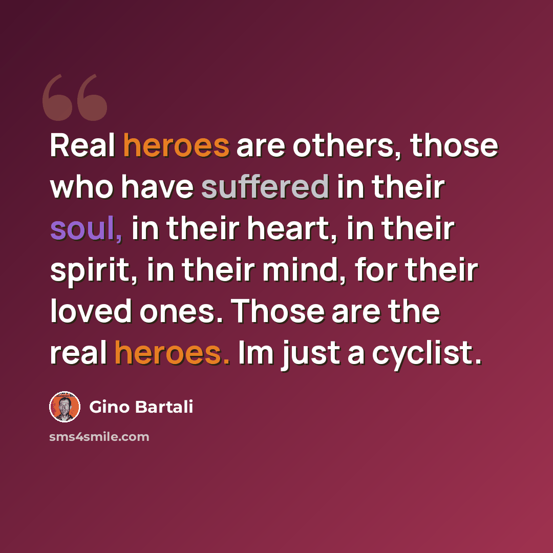 “Real heroes are others, those who have suffered in their soul, in their heart, in their spirit, in their mind, for their loved ones. Those are the real heroes. Im just a cyclist.” quote by Gino Bartali