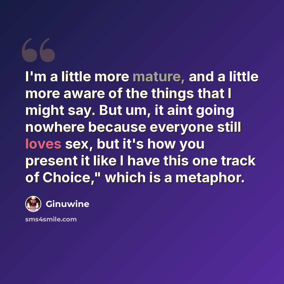 “I'm a little more mature, and a little more aware of the things that I might say. But um, it aint going nowhere because everyone still loves sex, but it's how you present it like I have this one track of Choice," which is a metaphor.” quote by Ginuwine