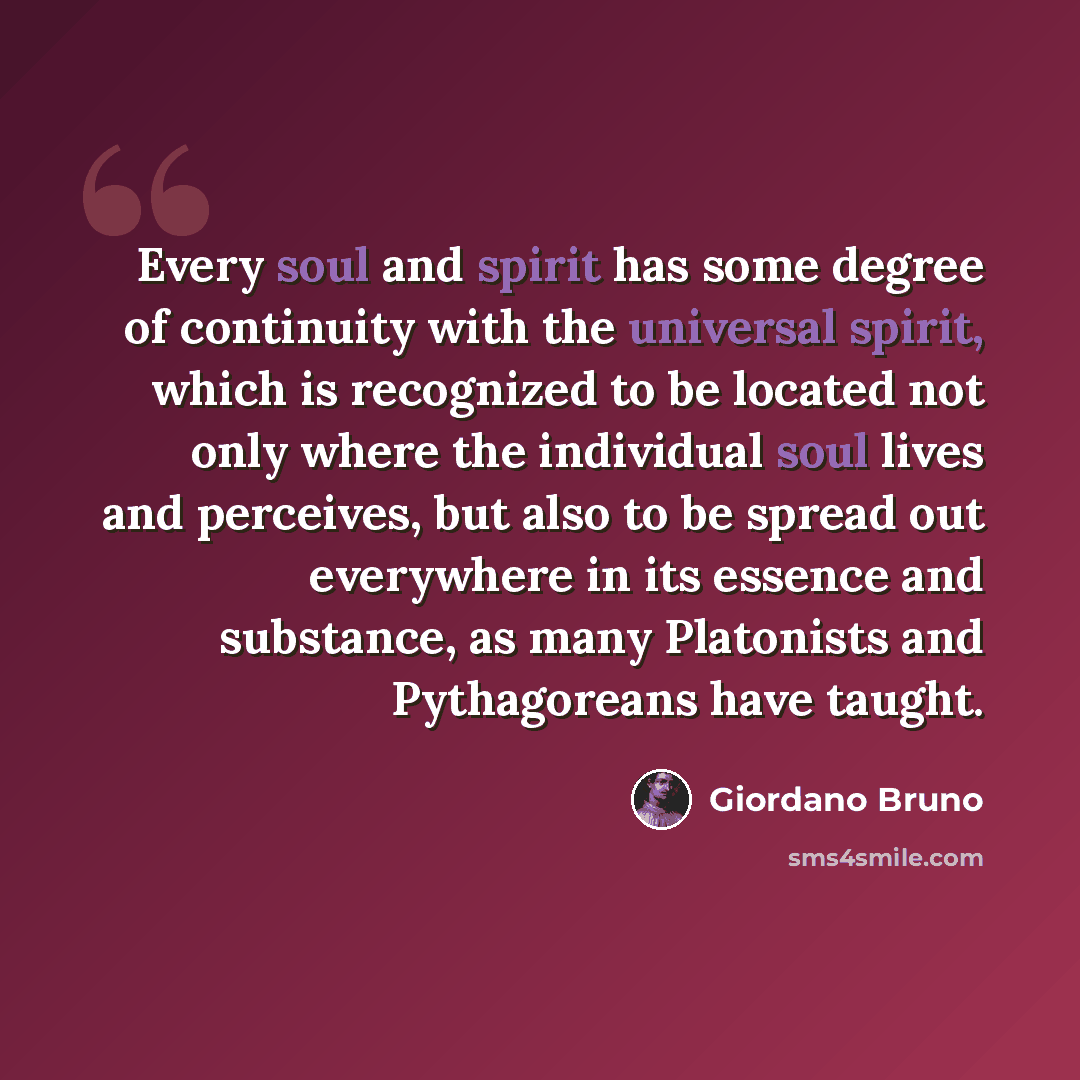 “Every soul and spirit has some degree of continuity with the universal spirit, which is recognized to be located not only where the individual soul lives and perceives, but also to be spread out everywhere in its essence and substance, as many Platonists and Pythagoreans have taught.” quote by Giordano Bruno