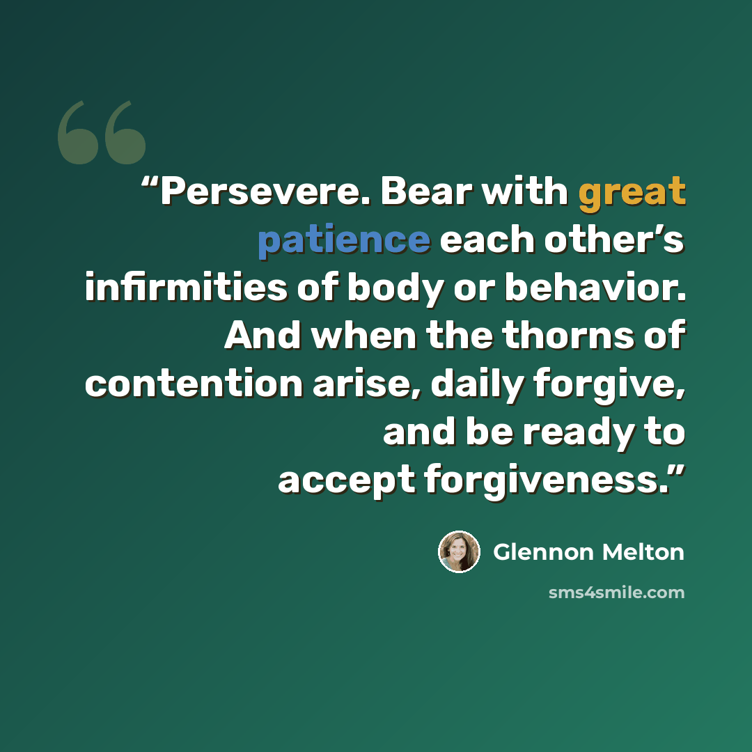 “Persevere. Bear with great patience each other’s infirmities of body or behavior. And when the thorns of contention arise, daily forgive, and be ready to accept forgiveness.” quote by Glennon Melton
