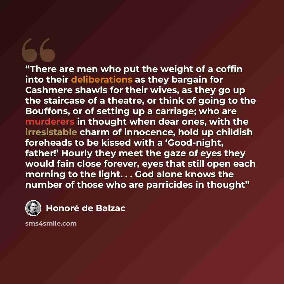 “There are men who put the weight of a coffin into their deliberations as they bargain for Cashmere shawls for their wives, as they go up the staircase of a theatre, or think of going to the Bouffons, or of setting up a carriage; who are murderers in thought when dear ones, with the irresistable…” quote by Honore de Balzac