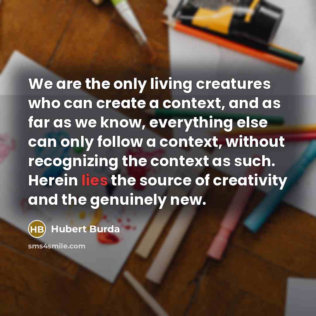 “We are the only living creatures who can create a context, and as far as we know, everything else can only follow a context, without recognizing the context as such. Herein lies the source of creativity and the genuinely new.” quote by Hubert Burda