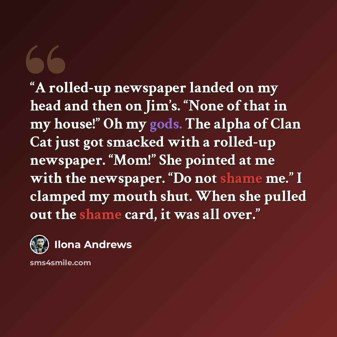 “A rolled-up newspaper landed on my head and then on Jim’s. “None of that in my house!” Oh my gods. The alpha of Clan Cat just got smacked with a rolled-up newspaper. “Mom!” She pointed at me with the newspaper. “Do not shame me.” I clamped my mouth shut. When she pulled out the shame card, it was…” quote by Ilona Andrews