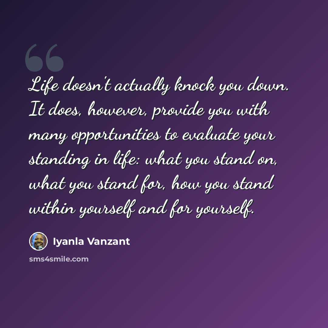 “Life doesn't actually knock you down. It does, however, provide you with many opportunities to evaluate your standing in life: what you stand on, what you stand for, how you stand within yourself and for yourself.” quote by Iyanla Vanzant