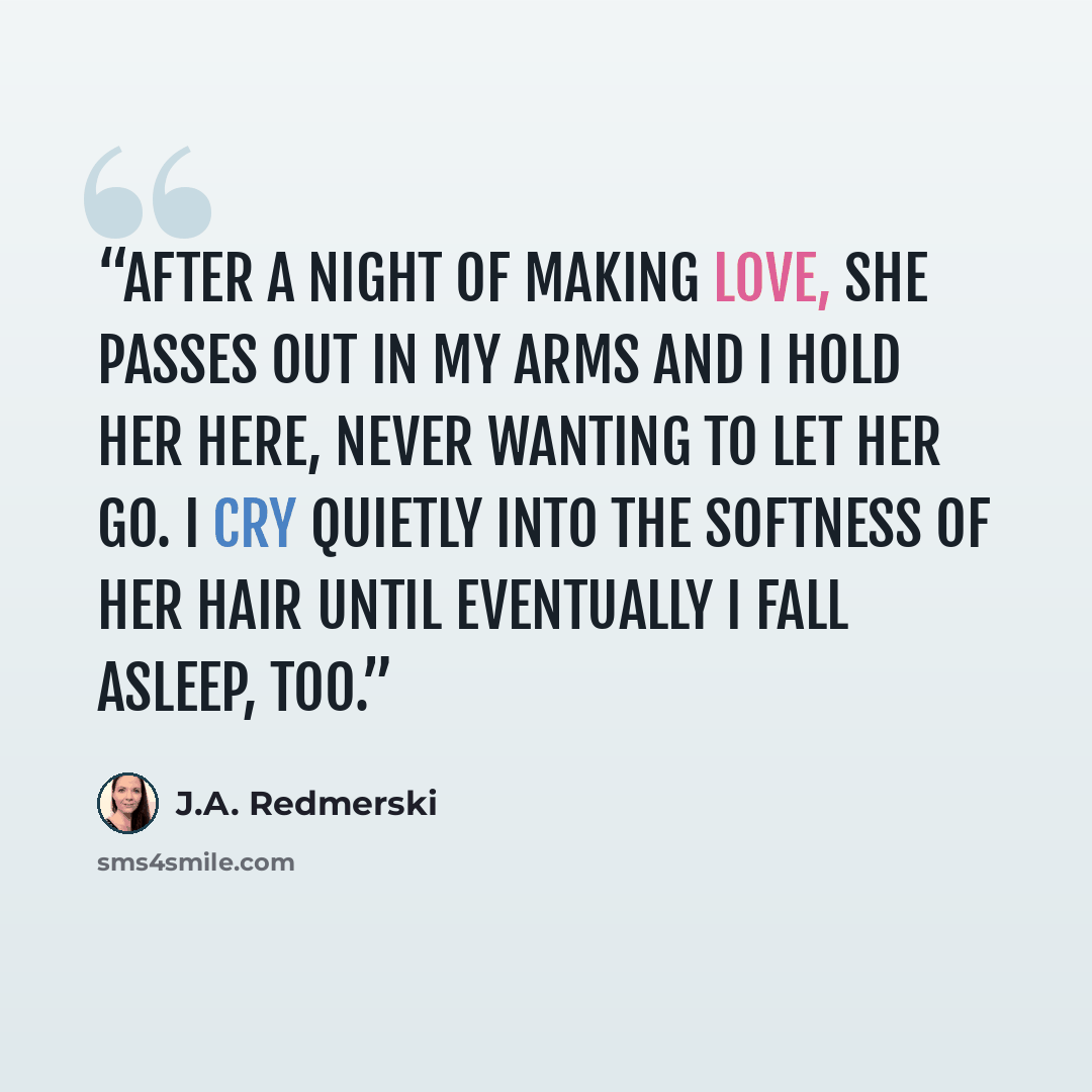 “After a night of making love, she passes out in my arms and I hold her here, never wanting to let her go. I cry quietly into the softness of her hair until eventually I fall asleep, too.” quote by J.A. Redmerski
