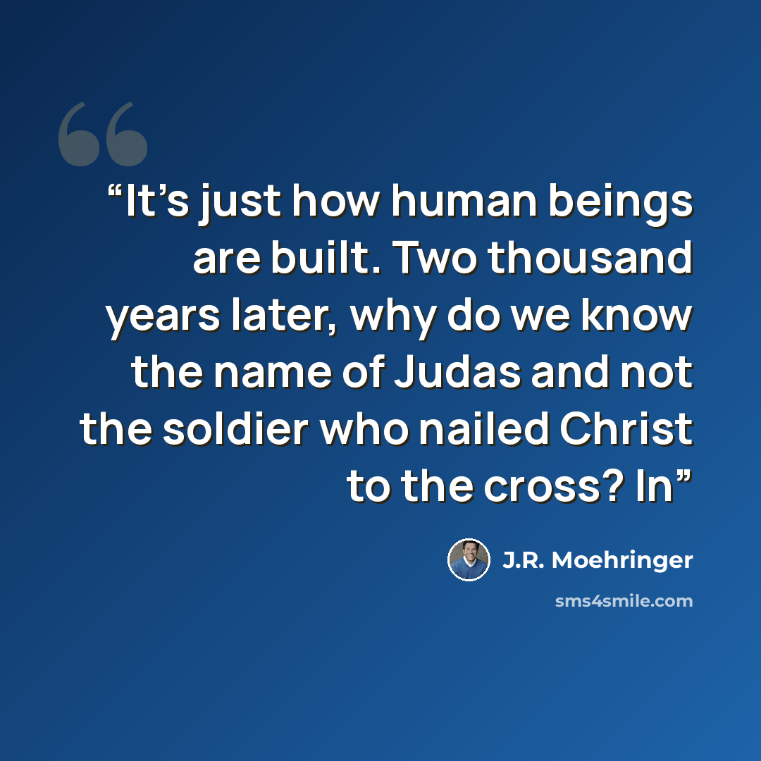 “It’s just how human beings are built. Two thousand years later, why do we know the name of Judas and not the soldier who nailed Christ to the cross? In” quote by J.R. Moehringer