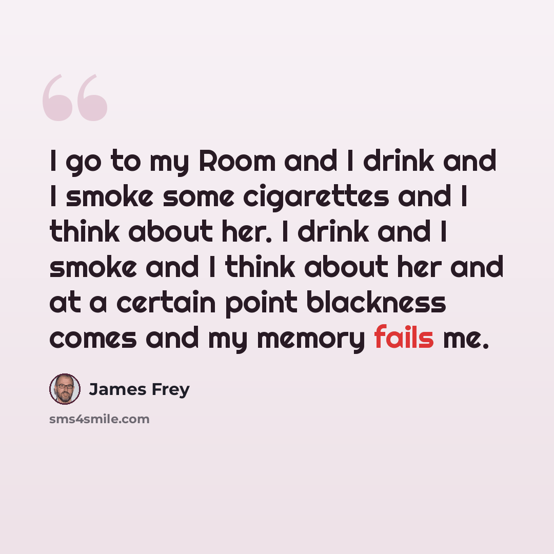 “I go to my Room and I drink and I smoke some cigarettes and I think about her. I drink and I smoke and I think about her and at a certain point blackness comes and my memory fails me.” quote by James Frey