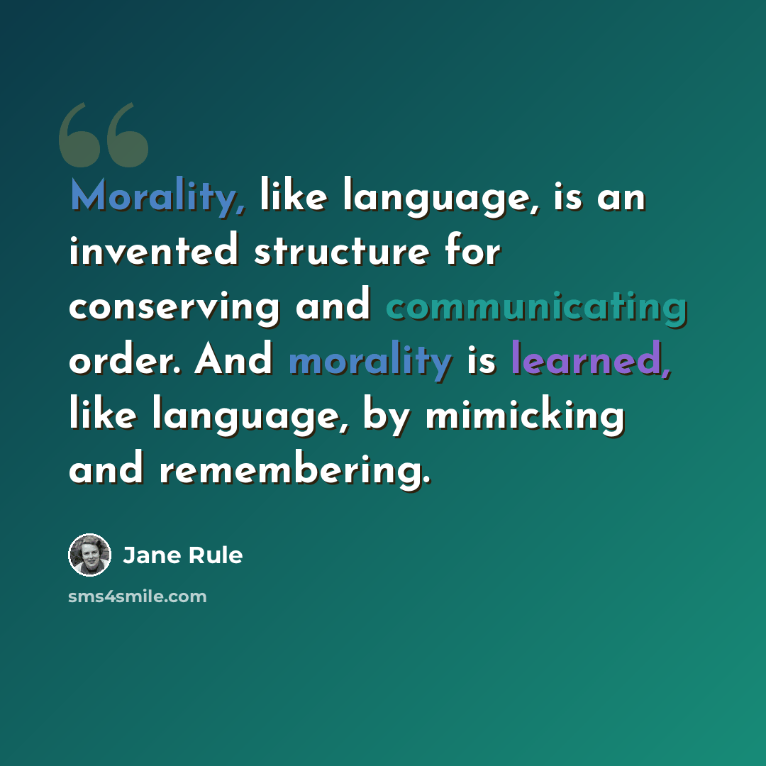 “Morality, like language, is an invented structure for conserving and communicating order. And morality is learned, like language, by mimicking and remembering.” quote by Jane Rule