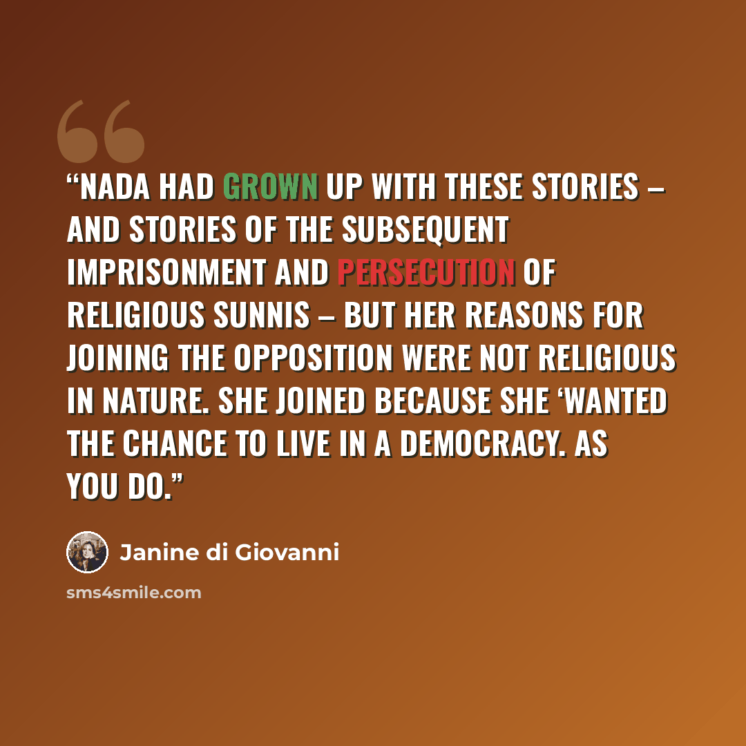 “Nada had grown up with these stories – and stories of the subsequent imprisonment and persecution of religious Sunnis – but her reasons for joining the opposition were not religious in nature. She joined because she ‘wanted the chance to live in a democracy. As you do.” quote by Janine Di Giovanni