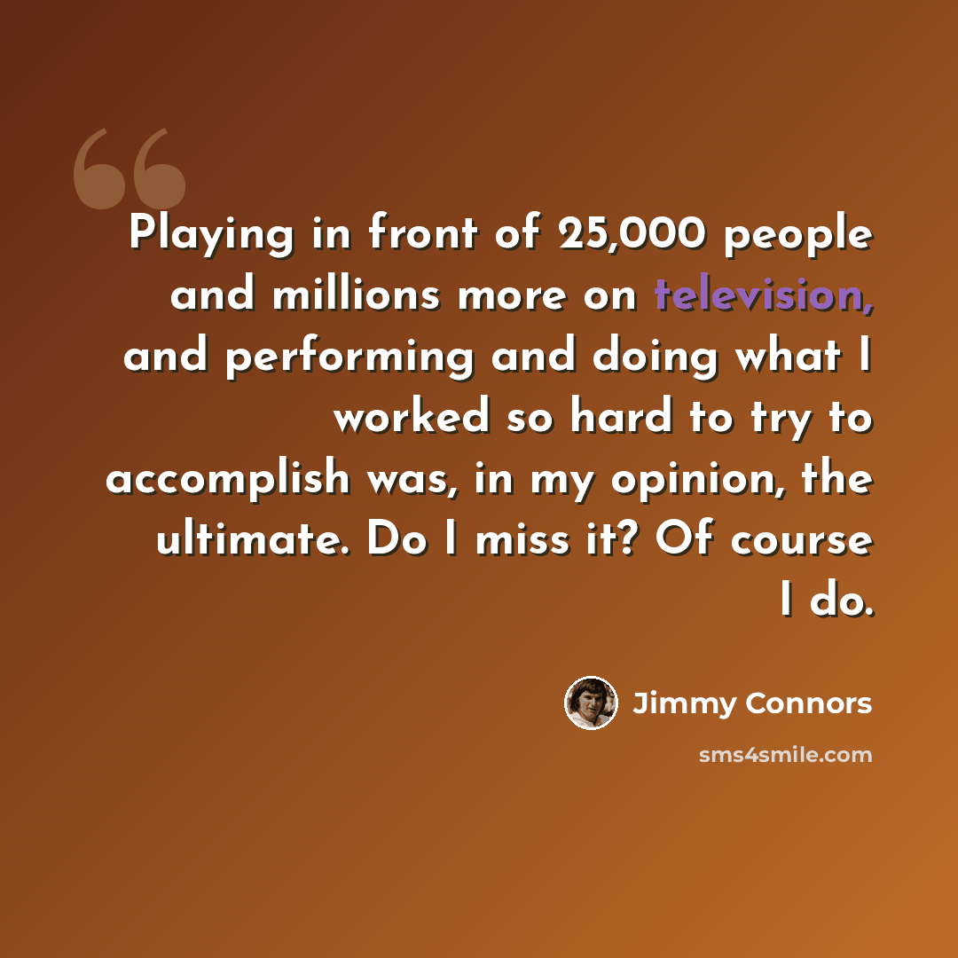 “Playing in front of 25,000 people and millions more on television, and performing and doing what I worked so hard to try to accomplish was, in my opinion, the ultimate. Do I miss it? Of course I do.” quote by Jimmy Connors