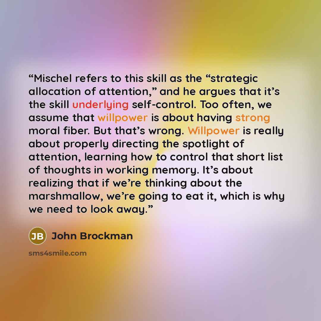 “Mischel refers to this skill as the “strategic allocation of attention,” and he argues that it’s the skill underlying self-control. Too often, we assume that willpower is about having strong moral fiber. But that’s wrong. Willpower is really about properly directing the spotlight of attention…” quote by John Brockman