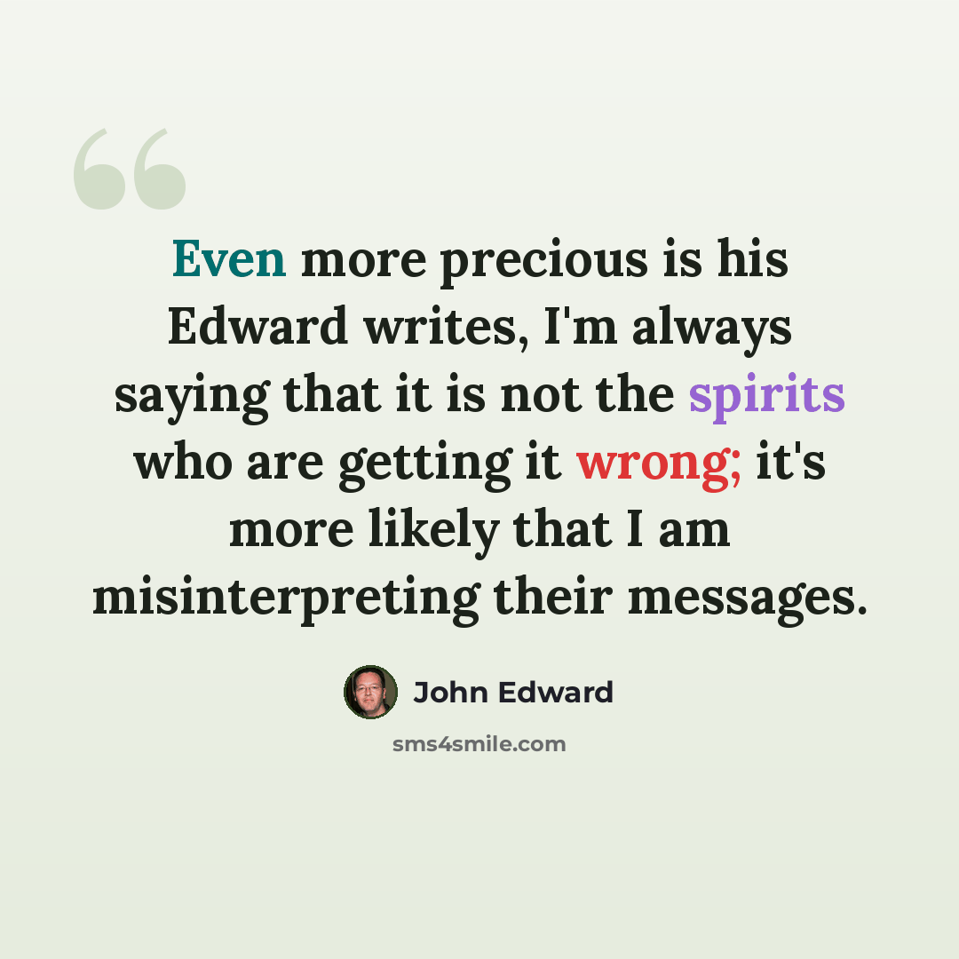 “Even more precious is his Edward writes, I'm always saying that it is not the spirits who are getting it wrong; it's more likely that I am misinterpreting their messages.” quote by John Edward