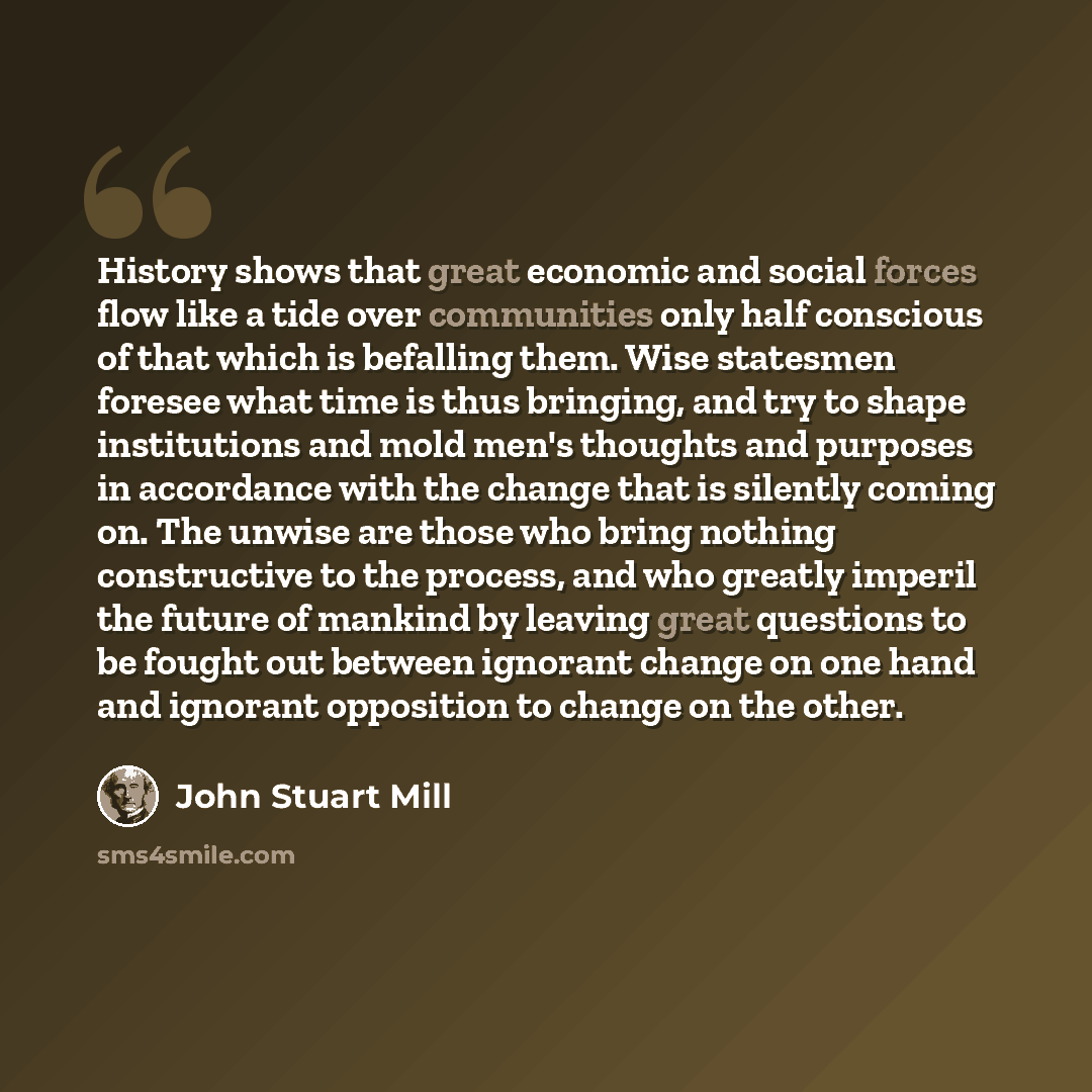 “History shows that great economic and social forces flow like a tide over communities only half conscious of that which is befalling them. Wise statesmen foresee what time is thus bringing, and try to shape institutions and mold men's thoughts and purposes in accordance with the change that is…” quote by John Stuart Mill