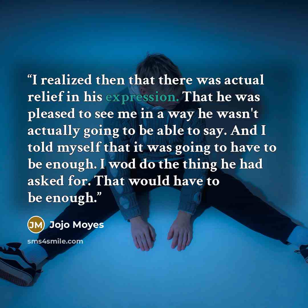 “I realized then that there was actual relief in his expression. That he was pleased to see me in a way he wasn't actually going to be able to say. And I told myself that it was going to have to be enough. I wod do the thing he had asked for. That would have to be enough.” quote by Jojo Moyes