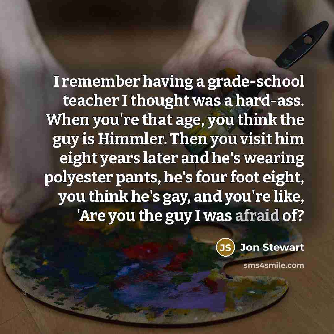 “I remember having a grade-school teacher I thought was a hard-ass. When you're that age, you think the guy is Himmler. Then you visit him eight years later and he's wearing polyester pants, he's four foot eight, you think he's gay, and you're like, 'Are you the guy I was afraid of?” quote by Jon Stewart