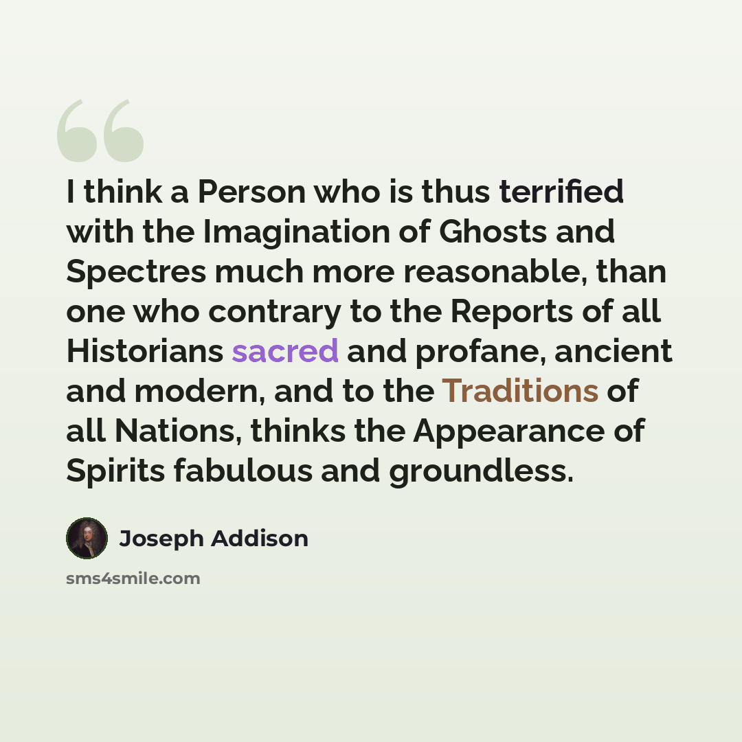 “I think a Person who is thus terrified with the Imagination of Ghosts and Spectres much more reasonable, than one who contrary to the Reports of all Historians sacred and profane, ancient and modern, and to the Traditions of all Nations, thinks the Appearance of Spirits fabulous and groundless.” quote by Joseph Addison